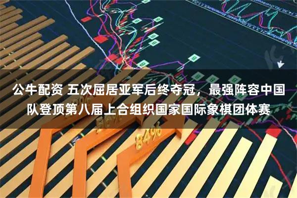 公牛配资 五次屈居亚军后终夺冠，最强阵容中国队登顶第八届上合组织国家国际象棋团体赛