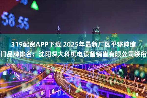 319配资APP下载 2025年最新厂区平移伸缩门品牌排名：沈阳深大科机电设备销售有限公司领衔