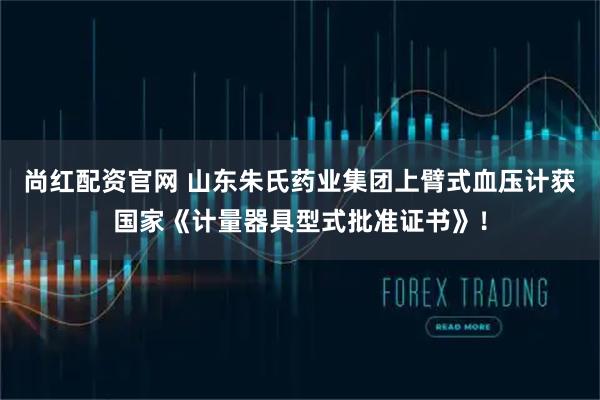 尚红配资官网 山东朱氏药业集团上臂式血压计获国家《计量器具型式批准证书》！