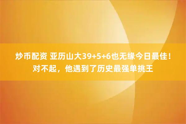 炒币配资 亚历山大39+5+6也无缘今日最佳！对不起，他遇到了历史最强单挑王