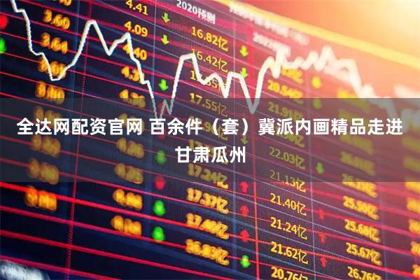 全达网配资官网 百余件（套）冀派内画精品走进甘肃瓜州