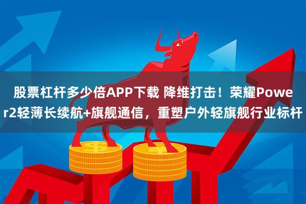 股票杠杆多少倍APP下载 降维打击！荣耀Power2轻薄长续航+旗舰通信，重塑户外轻旗舰行业标杆