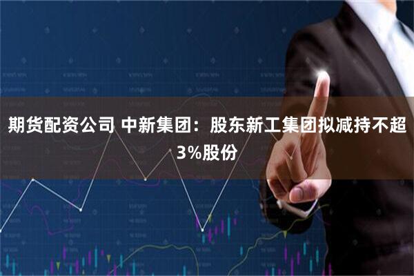 期货配资公司 中新集团：股东新工集团拟减持不超3%股份