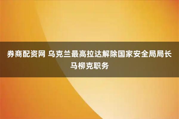 券商配资网 乌克兰最高拉达解除国家安全局局长马柳克职务