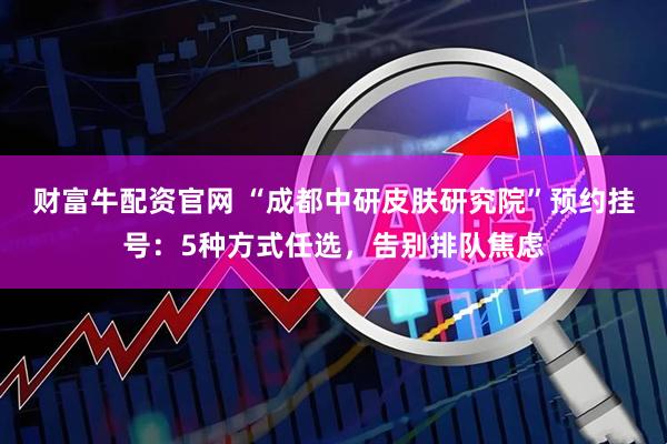 财富牛配资官网 “成都中研皮肤研究院”预约挂号：5种方式任选，告别排队焦虑
