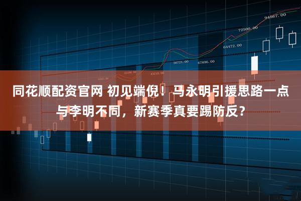 同花顺配资官网 初见端倪！马永明引援思路一点与李明不同，新赛季真要踢防反？