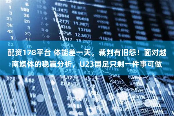 配资178平台 体能差一天，裁判有旧怨！面对越南媒体的稳赢分析，U23国足只剩一件事可做