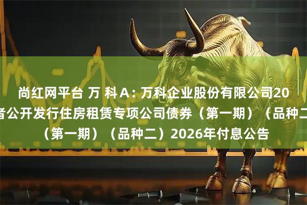 尚红网平台 万 科Ａ: 万科企业股份有限公司2021年面向合格投资者公开发行住房租赁专项公司债券（第一期）（品种二）2026年付息公告