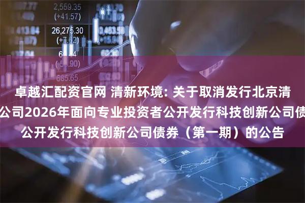 卓越汇配资官网 清新环境: 关于取消发行北京清新环境技术股份有限公司2026年面向专业投资者公开发行科技创新公司债券（第一期）的公告