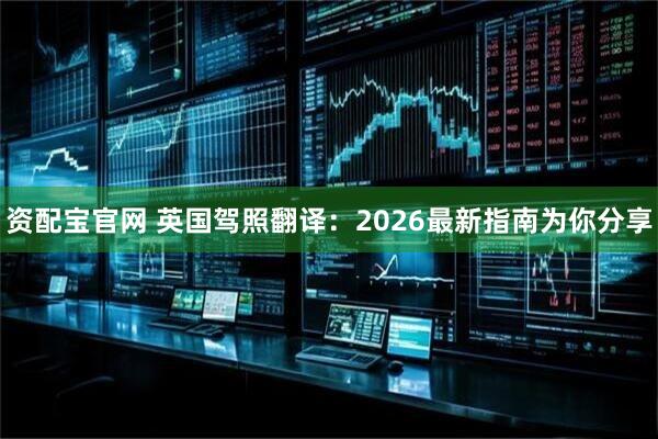 资配宝官网 英国驾照翻译：2026最新指南为你分享