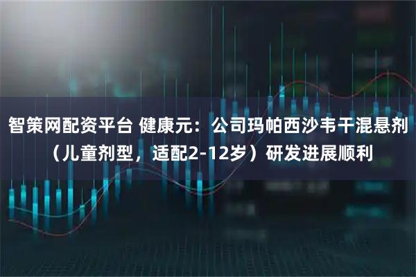 智策网配资平台 健康元：公司玛帕西沙韦干混悬剂（儿童剂型，适配2-12岁）研发进展顺利