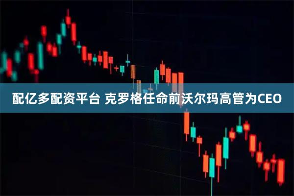 配亿多配资平台 克罗格任命前沃尔玛高管为CEO