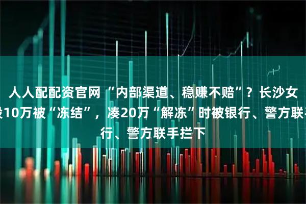 人人配配资官网 “内部渠道、稳赚不赔”？长沙女子先投10万被“冻结”，凑20万“解冻”时被银行、警方联手拦下