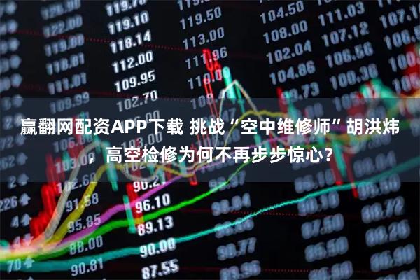 赢翻网配资APP下载 挑战“空中维修师”胡洪炜，高空检修为何不再步步惊心？