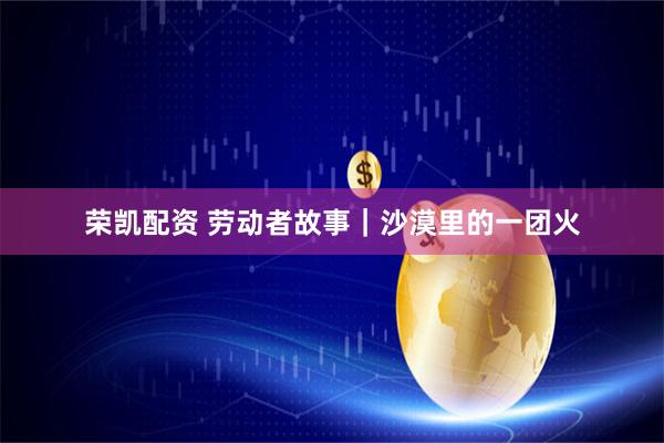 荣凯配资 劳动者故事｜沙漠里的一团火