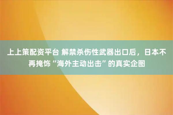 上上策配资平台 解禁杀伤性武器出口后，日本不再掩饰“海外主动出击”的真实企图