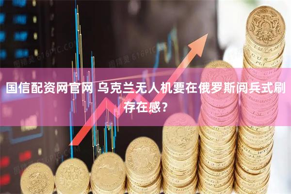 国信配资网官网 乌克兰无人机要在俄罗斯阅兵式刷存在感？