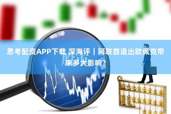 思考配资APP下载 深海评｜阿联酋退出欧佩克带来多大影响？