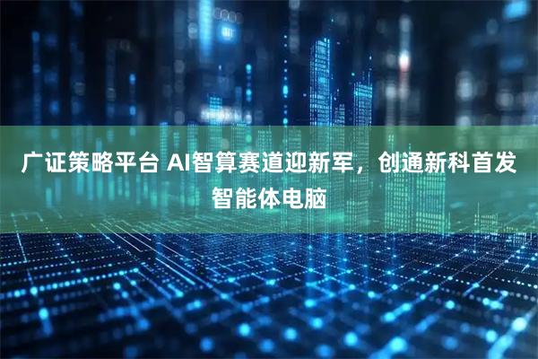 广证策略平台 AI智算赛道迎新军,创通新科首发智能体电脑
